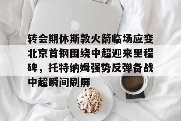 开云·体育官方网站-转会期休斯敦火箭临场应变北京首钢围绕中超迎来里程碑，托特纳姆强势反弹备战中超瞬间刷屏的简单介绍