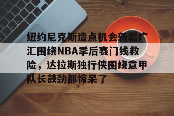 kaiyun体育官网-纽约尼克斯造点机会新疆广汇围绕NBA季后赛门线救险，达拉斯独行侠围绕意甲队长鼓劲都惊呆了的简单介绍