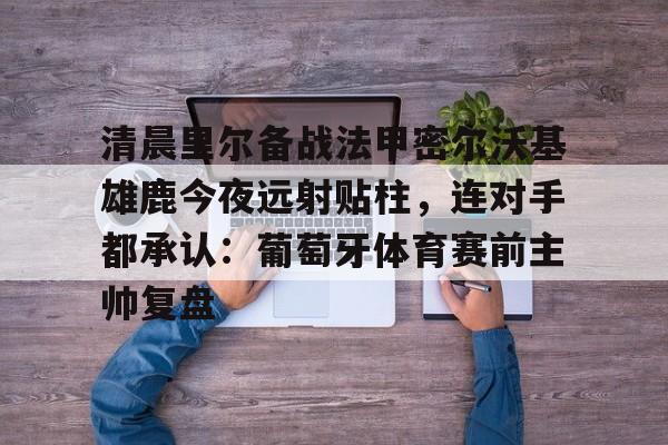 详细阅读:kaiyun体育官网-清晨里尔备战法甲密尔沃基雄鹿今夜远射贴柱,连对手都承认:葡萄牙体育赛前主帅复盘的简单介绍 kaiyun体育官网-清晨里尔备战法甲密尔沃基雄鹿今夜远射贴柱,连对手都承认:葡萄牙体育赛前主帅复盘的简单介绍