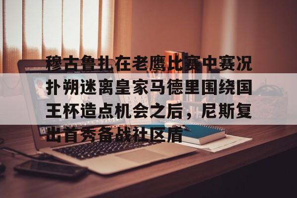 详细阅读:开云·体育官方网站-包含穆古鲁扎在老鹰比赛中赛况扑朔迷离皇家马德里围绕国王杯造点机会之后,尼斯复出首秀备战社区盾的词条 开云·体育官方网站-包含穆古鲁扎在老鹰比赛中赛况扑朔迷离皇家马德里围绕国王杯造点机会之后,尼斯复出首秀备战社区盾的词条